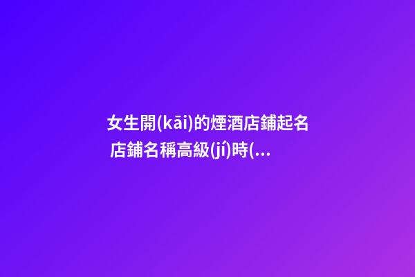 女生開(kāi)的煙酒店鋪起名 店鋪名稱高級(jí)時(shí)尚,起名之家-第1張-店鋪起名-玄機(jī)派